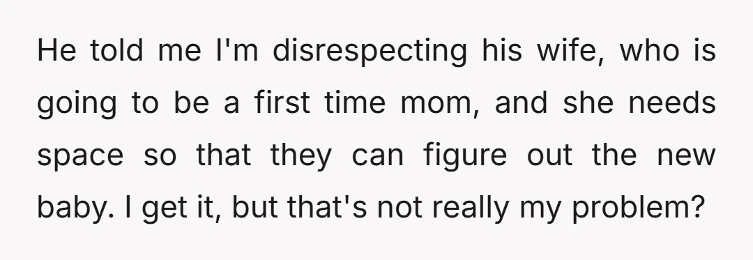 He told me I'm disrespecting his wife, who is going to be a first time mom, and she needs space so that they can figure out the new baby. I...