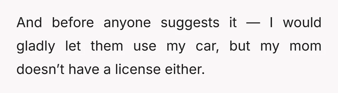 And before anyone suggests it — I would gladly let them use my car, but my mom doesn’t have a license either.
