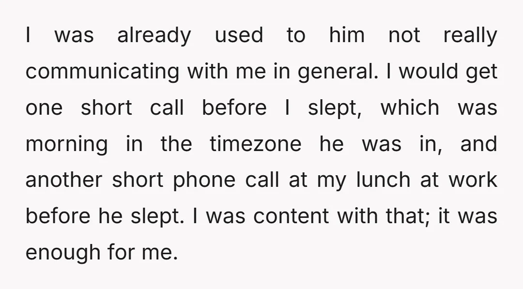 I was already used to him not really communicating with me in general. I would get one short call before I slept, which was morning in the timezone he was...