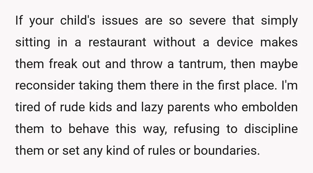 If your child's issues are so severe that simply sitting in a restaurant without a device makes them freak out and throw a tantrum, then maybe reconsider taking them there...