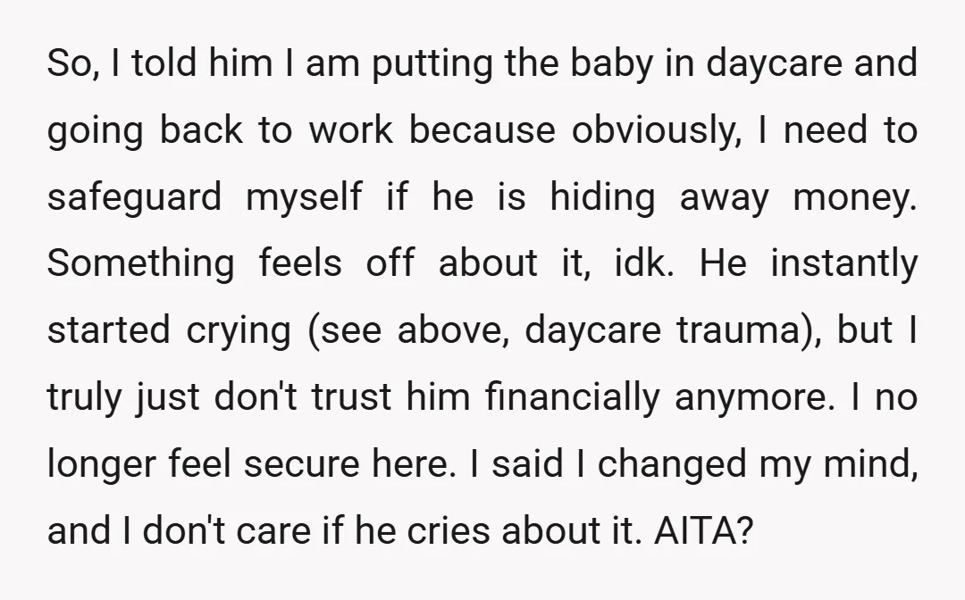 So, I told him I am putting the baby in daycare and going back to work because obviously, I need to safeguard myself if he is hiding away money. Something...