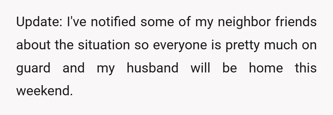 Update: I've notified some of my neighbor friends about the situation so everyone is pretty much on guard and my husband will be home this weekend.