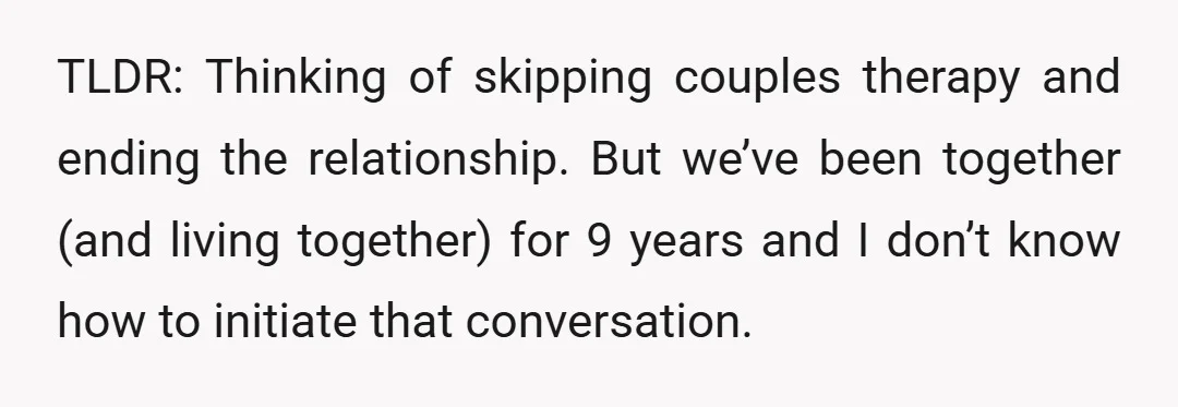 TLDR: Thinking of skipping couples therapy and ending the relationship. But we’ve been together (and living together) for 9 years and I don’t know how to initiate that conversation.