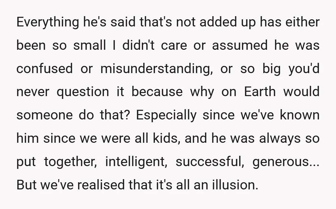 Everything he's said that's not added up has either been so small I didn't care or assumed he was confused or misunderstanding, or so big you'd never question it because...