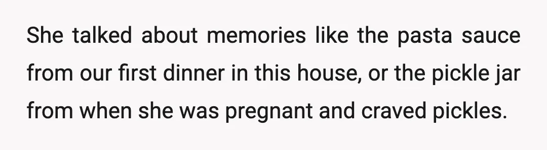 She talked about memories like the pasta sauce from our first dinner in this house, or the pickle jar from when she was pregnant and craved pickles.