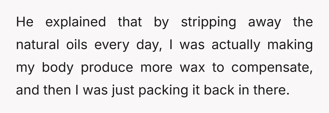 He explained that by stripping away the natural oils every day, I was actually making my body produce more wax to compensate, and then I was just packing it back...