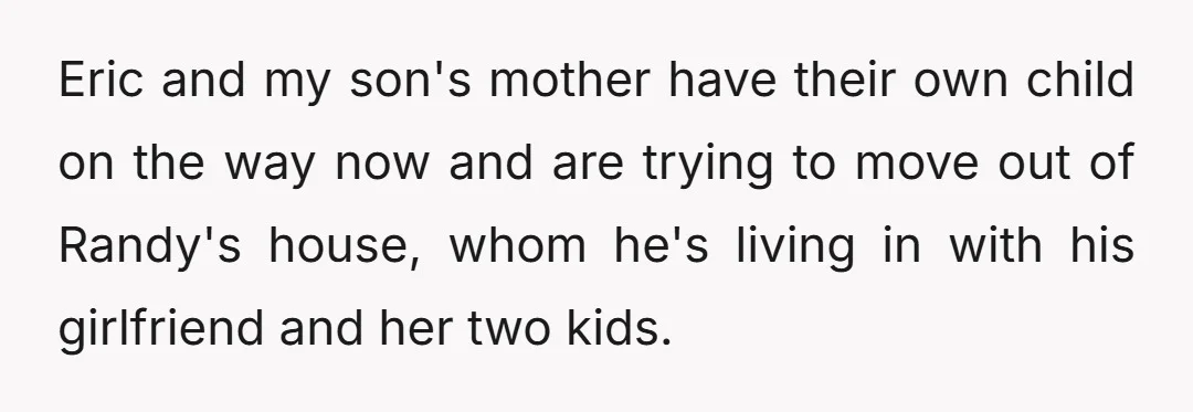 Eric and my son's mother have their own child on the way now and are trying to move out of Randy's house, whom he's living in with his girlfriend and...