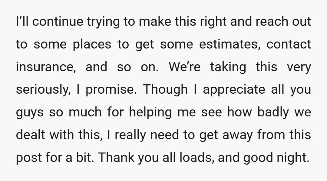 I’ll continue trying to make this right and reach out to some places to get some estimates, contact insurance, and so on. We’re taking this very seriously, I promise. Though...