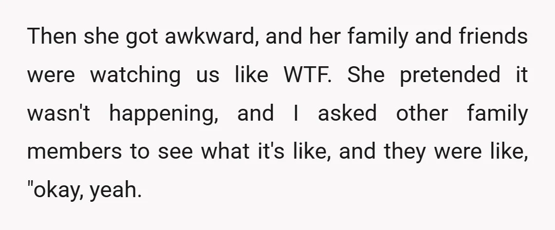 Then she got awkward, and her family and friends were watching us like WTF. She pretended it wasn't happening, and I asked other family members to see what it's like,...