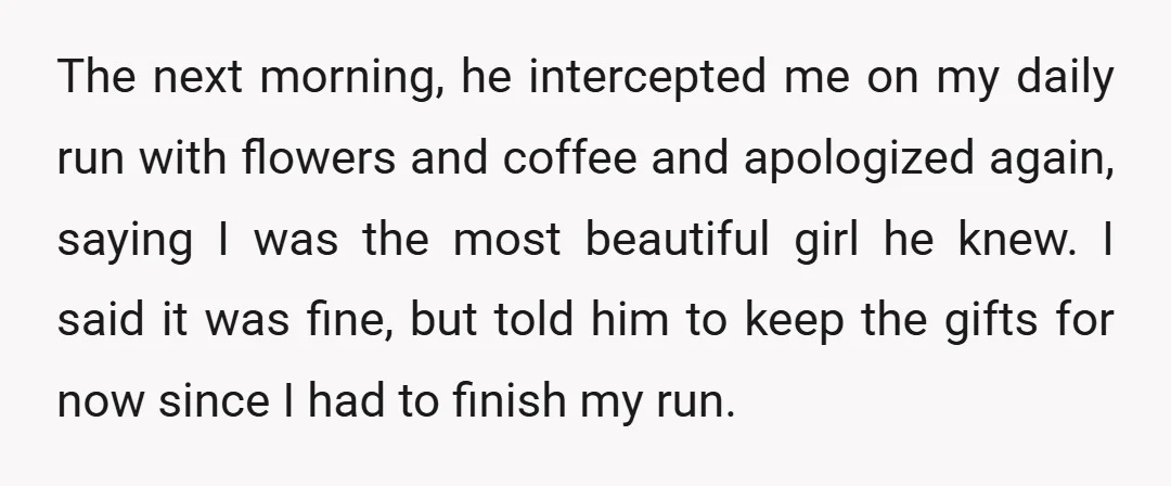 The next morning, he intercepted me on my daily run with flowers and coffee and apologized again, saying I was the most beautiful girl he knew. I said it was...