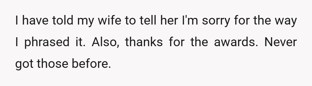 I have told my wife to tell her I'm sorry for the way I phrased it. Also, thanks for the awards. Never got those before.