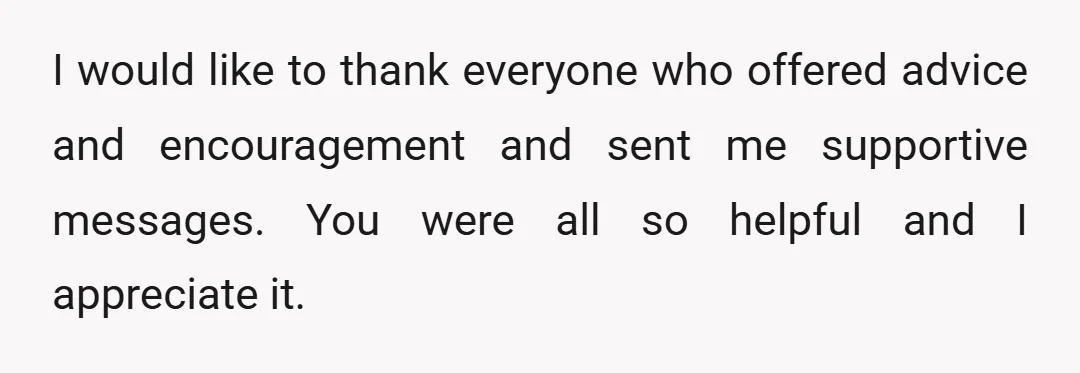 I would like to thank everyone who offered advice and encouragement and sent me supportive messages. You were all so helpful and I appreciate it.