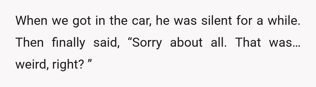 When we got in the car, he was silent for a while. Then finally said, “Sorry about all. That was… weird, right? ”