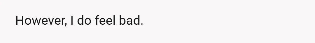 However, I do feel bad.