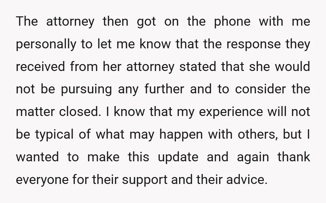 The attorney then got on the phone with me personally to let me know that the response they received from her attorney stated that she would not be pursuing any...