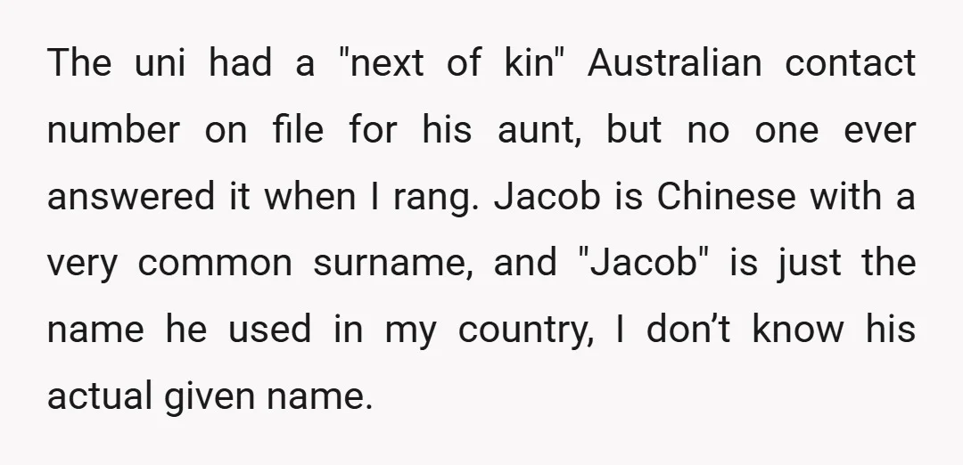 The uni had a "next of kin" Australian contact number on file for his aunt, but no one ever answered it when I rang. Jacob is Chinese with a very...