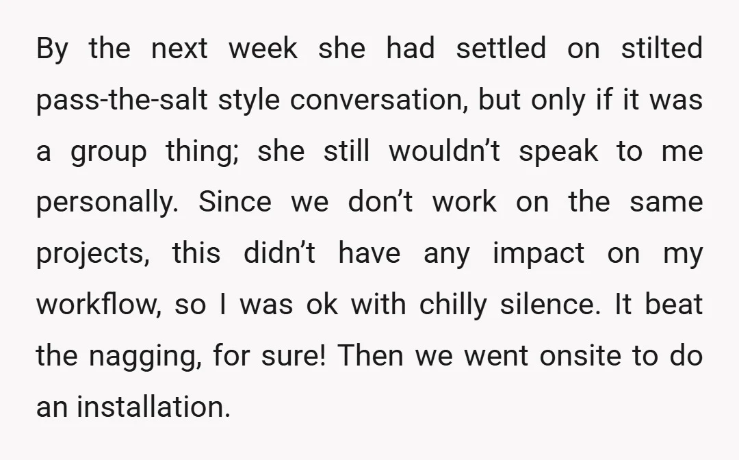 By the next week she had settled on stilted pass-the-salt style conversation, but only if it was a group thing; she still wouldn’t speak to me personally. Since we don’t...