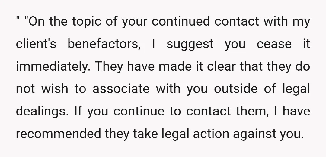" "On the topic of your continued contact with my client's benefactors, I suggest you cease it immediately. They have made it clear that they do not wish to associate...