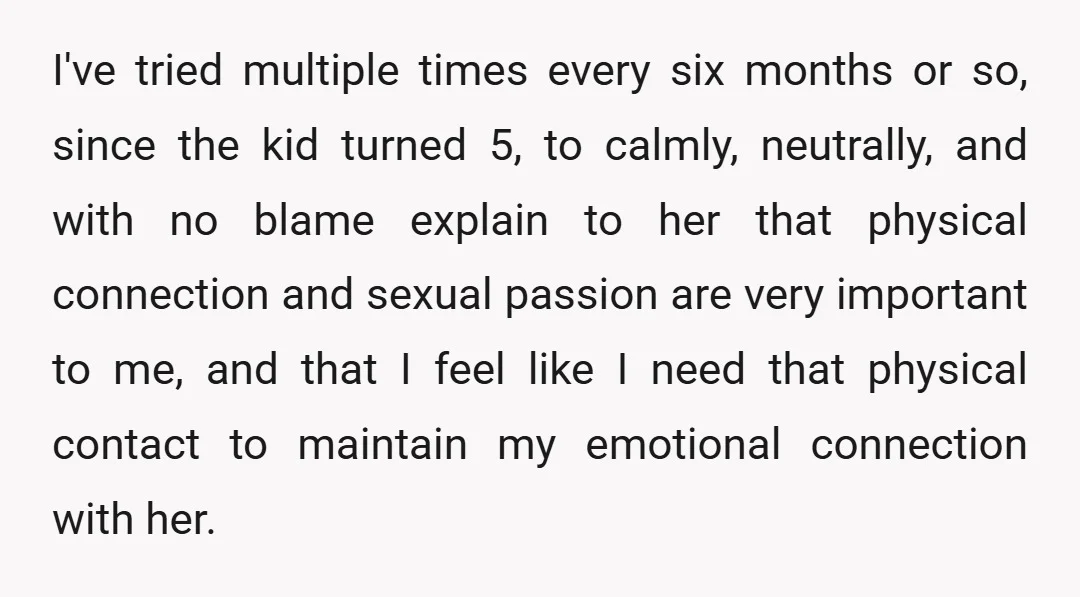 I've tried multiple times every six months or so, since the kid turned 5, to calmly, neutrally, and with no blame explain to her that physical connection and sexual passion...