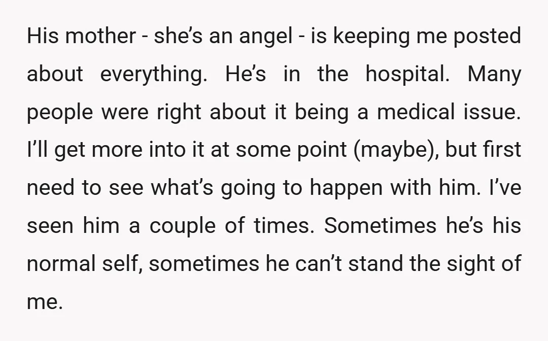 His mother - she’s an angel - is keeping me posted about everything. He’s in the hospital. Many people were right about it being a medical issue. I’ll get more...