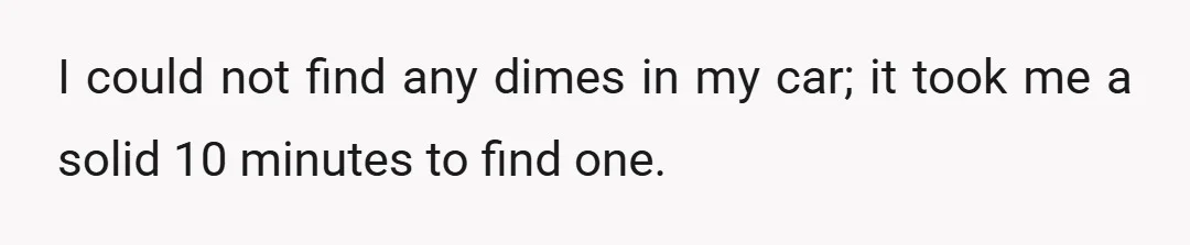 I could not find any dimes in my car; it took me a solid 10 minutes to find one.