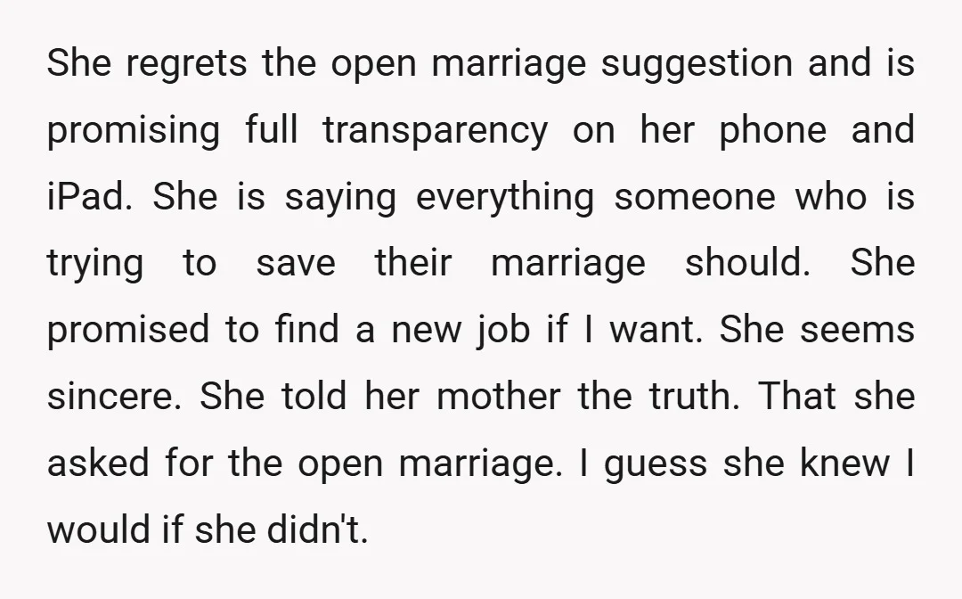 She regrets the open marriage suggestion and is promising full transparency on her phone and iPad. She is saying everything someone who is trying to save their marriage should. She...