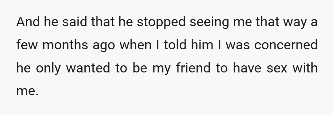 And he said that he stopped seeing me that way a few months ago when I told him I was concerned he only wanted to be my friend to have...