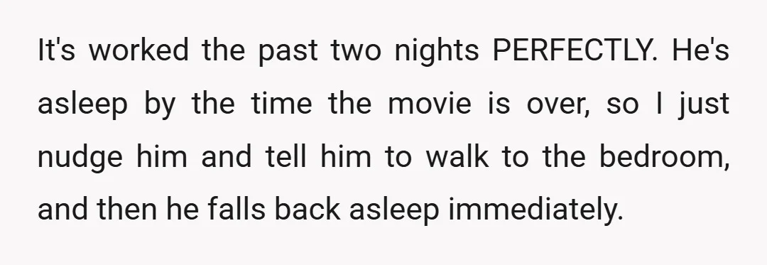 It's worked the past two nights PERFECTLY. He's asleep by the time the movie is over, so I just nudge him and tell him to walk to the bedroom, and...