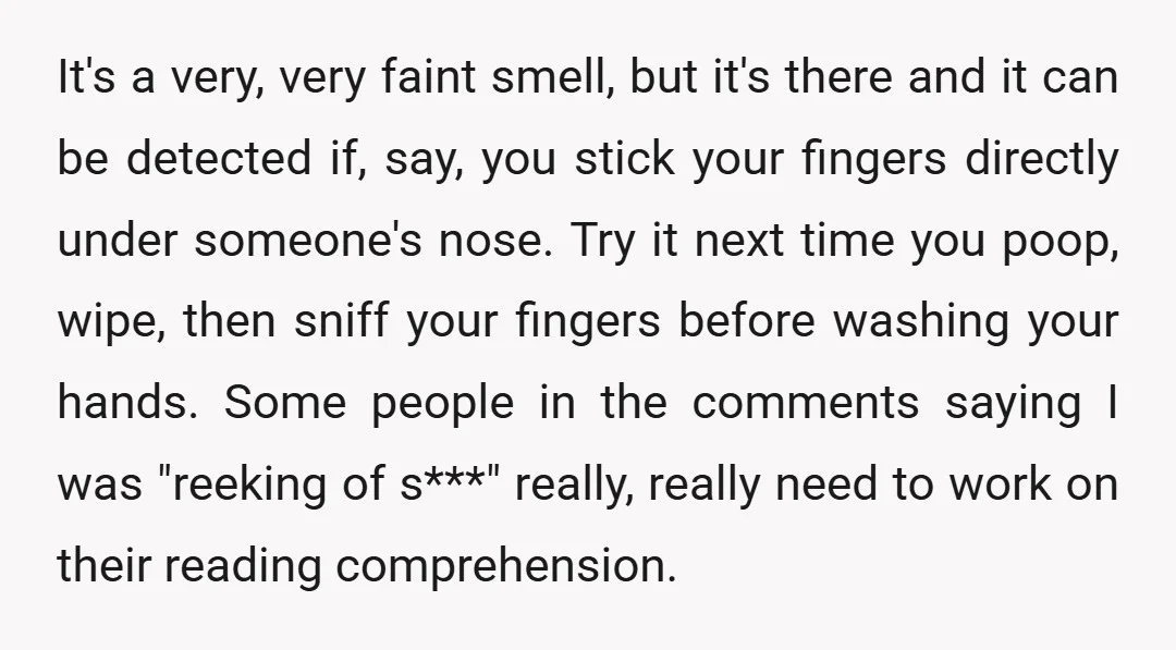 It's a very, very faint smell, but it's there and it can be detected if, say, you stick your fingers directly under someone's nose. Try it next time you poop,...