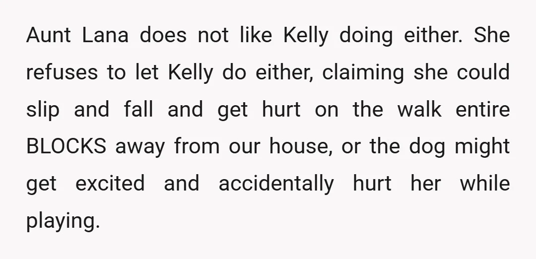 Aunt Lana does not like Kelly doing either. She refuses to let Kelly do either, claiming she could slip and fall and get hurt on the walk entire BLOCKS away...