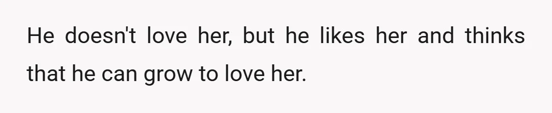 He doesn't love her, but he likes her and thinks that he can grow to love her.