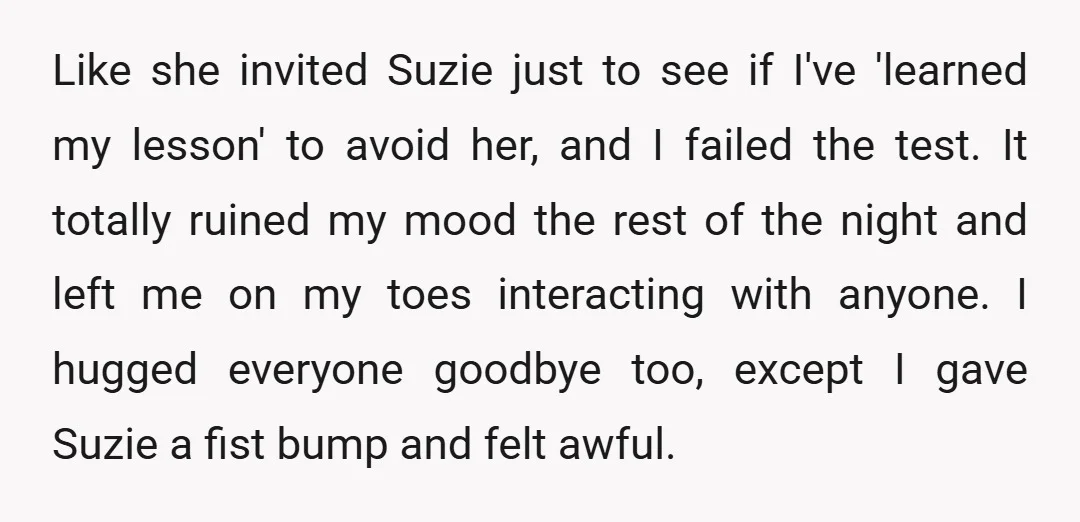 Like she invited Suzie just to see if I've 'learned my lesson' to avoid her, and I failed the test. It totally ruined my mood the rest of the night...