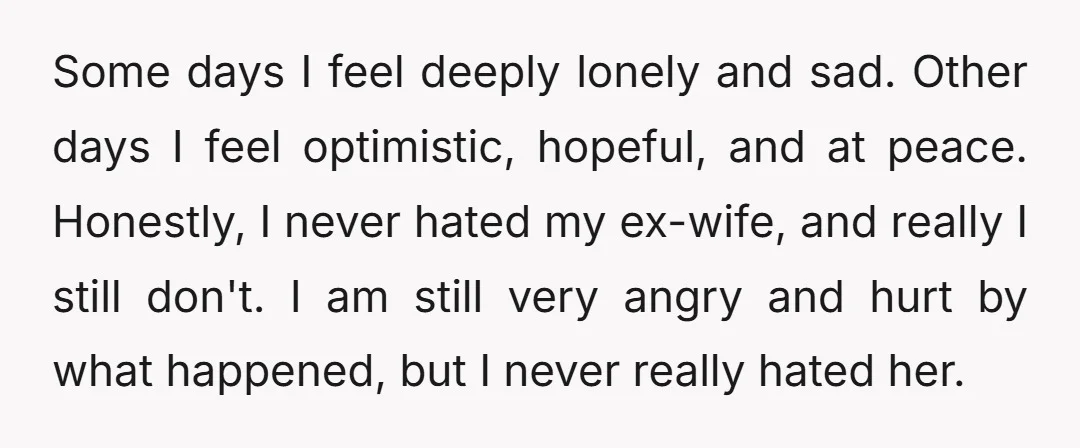 Some days I feel deeply lonely and sad. Other days I feel optimistic, hopeful, and at peace. Honestly, I never hated my ex-wife, and really I still don't. I am...