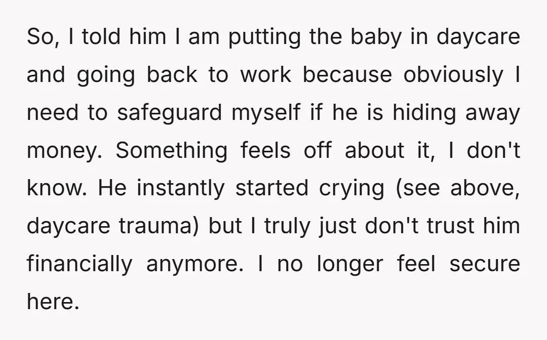 So, I told him I am putting the baby in daycare and going back to work because obviously I need to safeguard myself if he is hiding away money. Something...