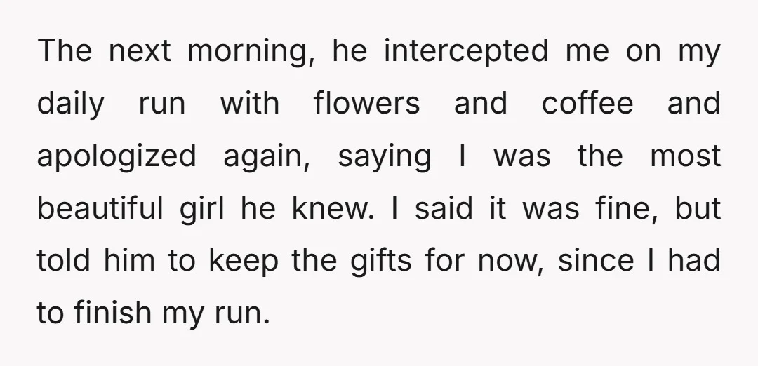 The next morning, he intercepted me on my daily run with flowers and coffee and apologized again, saying I was the most beautiful girl he knew. I said it was...