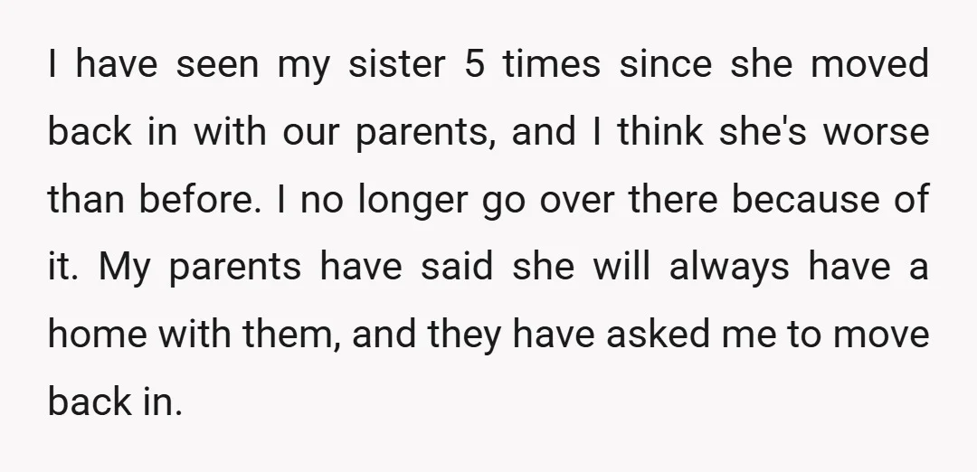 I have seen my sister 5 times since she moved back in with our parents, and I think she's worse than before. I no longer go over there because of...