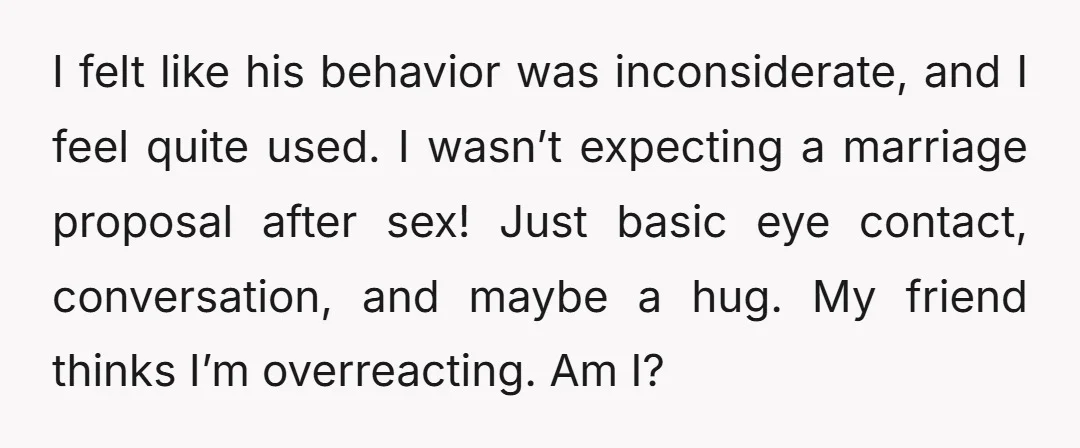 I felt like his behavior was inconsiderate, and I feel quite used. I wasn’t expecting a marriage proposal after sex! Just basic eye contact, conversation, and maybe a hug. My...