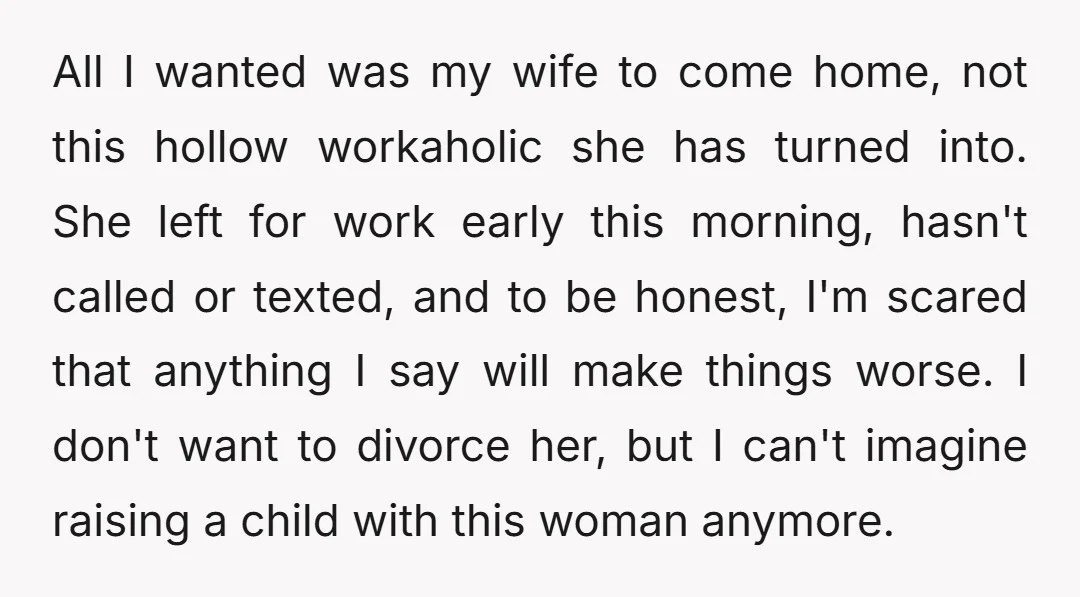 All I wanted was my wife to come home, not this hollow workaholic she has turned into. She left for work early this morning, hasn't called or texted, and to...