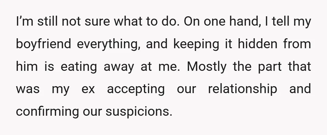 I’m still not sure what to do. On one hand, I tell my boyfriend everything, and keeping it hidden from him is eating away at me. Mostly the part that...