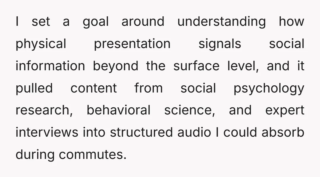I set a goal around understanding how physical presentation signals social information beyond the surface level, and it pulled content from social psychology research, behavioral science, and expert interviews into...