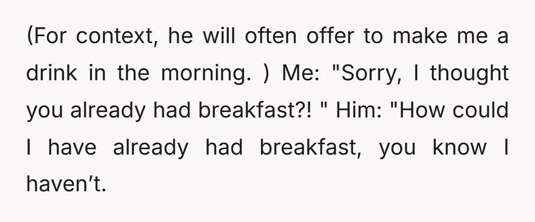 (For context, he will often offer to make me a drink in the morning. ) Me: "Sorry, I thought you already had breakfast?! " Him: "How could I have already...