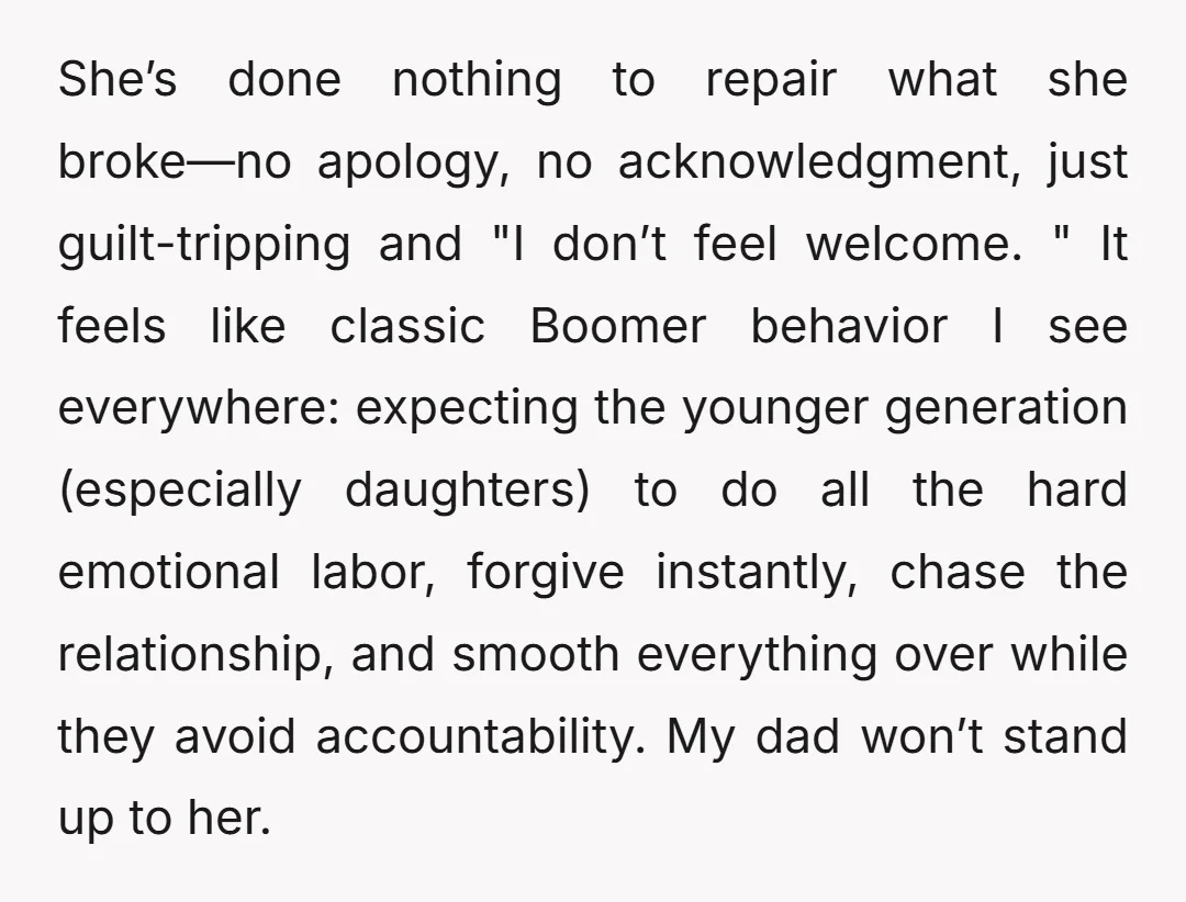 She’s done nothing to repair what she broke—no apology, no acknowledgment, just guilt-tripping and "I don’t feel welcome. " It feels like classic Boomer behavior I see everywhere: expecting the...