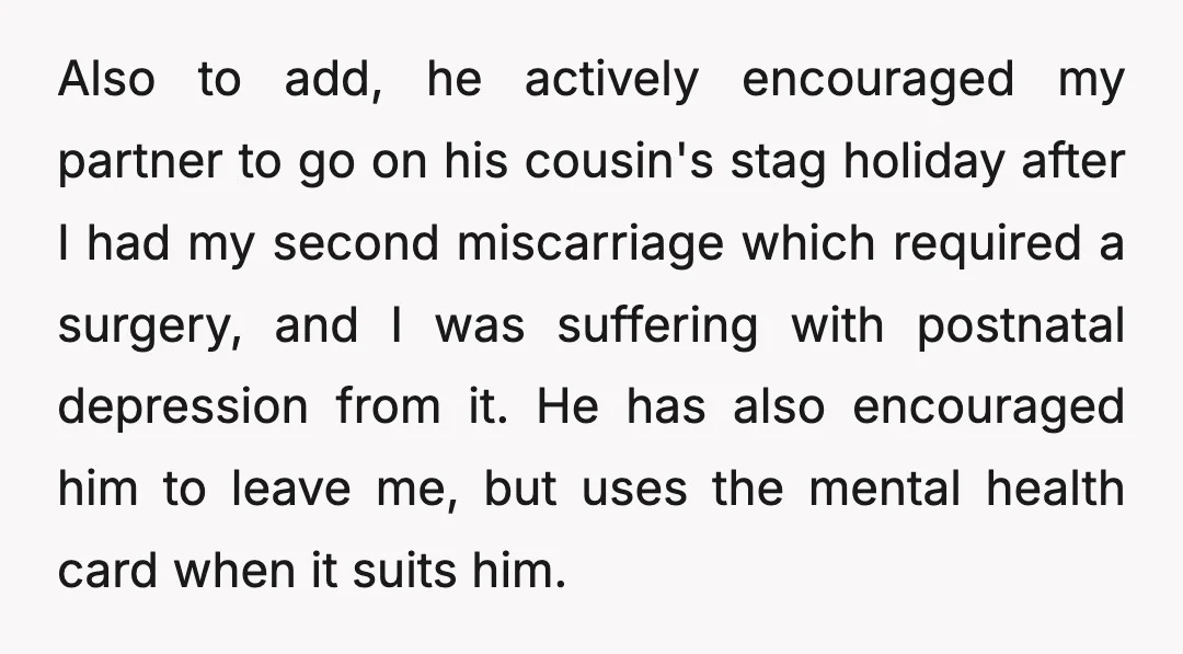 Also to add, he actively encouraged my partner to go on his cousin's stag holiday after I had my second miscarriage which required a surgery, and I was suffering with...