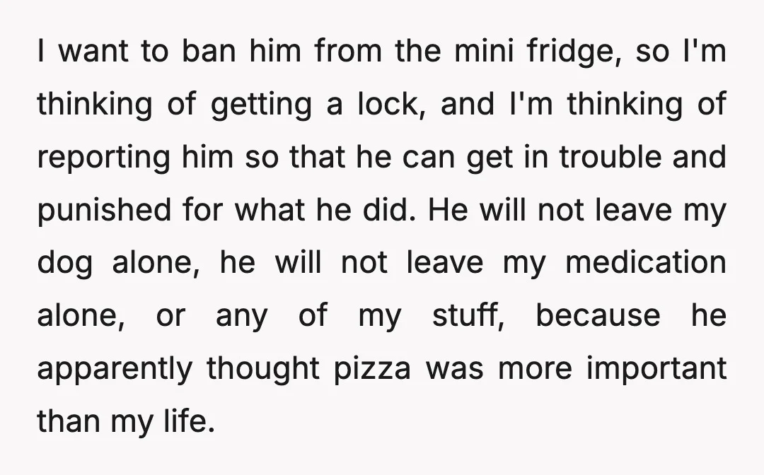 I want to ban him from the mini fridge, so I'm thinking of getting a lock, and I'm thinking of reporting him so that he can get in trouble and...