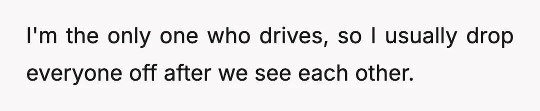 I'm the only one who drives, so I usually drop everyone off after we see each other.