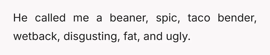 He called me a beaner, spic, taco bender, wetback, disgusting, fat, and ugly.