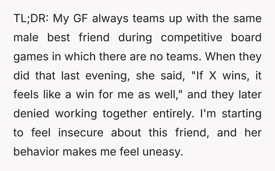 TL;DR: My GF always teams up with the same male best friend during competitive board games in which there are no teams. When they did that last evening, she said,...