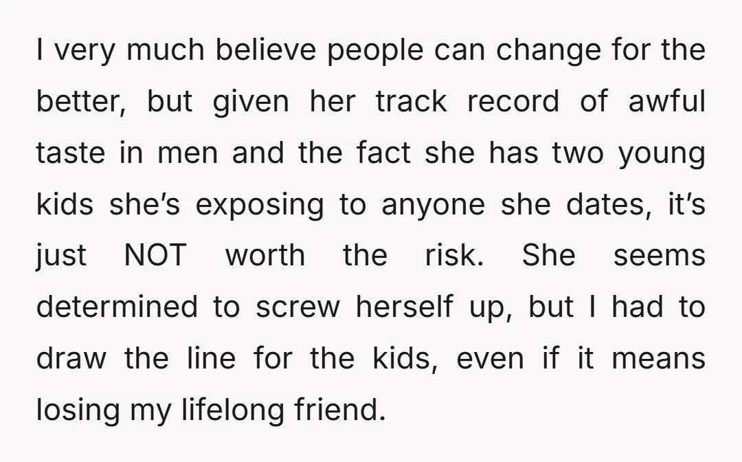 I very much believe people can change for the better, but given her track record of awful taste in men and the fact she has two young kids she’s exposing...