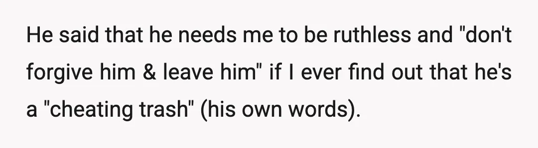 He said that he needs me to be ruthless and "don't forgive him & leave him" if I ever find out that he's a "cheating trash" (his own words).