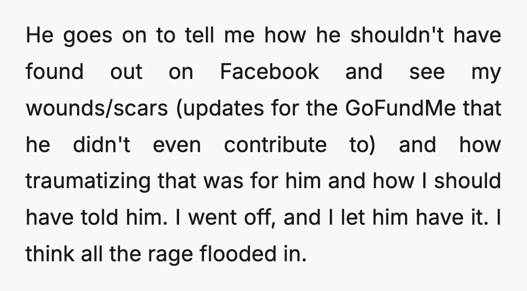 He goes on to tell me how he shouldn't have found out on Facebook and see my wounds/scars (updates for the GoFundMe that he didn't even contribute to) and how...